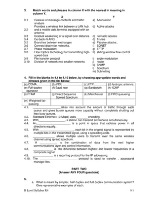 B Level Syllabus R4 141
3. Match words and phrases in column X with the nearest in meaning in
column Y.
X Y
3.1 Release of message contents and traffic
analysis
a) Attenuation
3.2
Provides a wireless link between a LAN hub
and a mobile data terminal equipped with an
antenna
b) Active attacks
3.3 Gradual weakening of a signal over distance c) nomadic access
3.4 Go-back-N ARQ d) Trunks
3.5 Branches between exchanges e) Passive attacks:.
3.6 Connect dissimilar networks. f) SONET
3.7 Phase modulation g) TFTP
3.8 Fiber Optics technology for transmitting high-
speed data
h) sliding-window flow control
3.9 File transfer protocol i) angle modulation
3.10 Division of network into smaller networks j) router
k) SNMP
l) Spectrum
m) Subnetting
4. Fill in the blanks in 4.1 to 4.10 below, by choosing appropriate words and
phrases given in the list below:
(a) CDMA (b) PDU (c) FTP (d) Isotropic antenna
(e) Full-duplex
operation
(f) Baud rate (g) Bandwidth (h) ICMP
(i) FTAM (j) Direct Sequence
Spread Spectrum
(k) Manchester (l) FIFO queueing
(m) Weighted fair
queuing
4.1. __________________takes into account the amount of traffic through each
queue and gives busier queues more capacity without completely shutting out
less busy queues.
4.2. Standard Ethernet (10-Mbps) uses _______ encoding.
4.3. With_________________, a station can transmit and receive simultaneously
4.4. An______________________ is a point in space that radiates power in all
directions equally.
4.5. With ______________________, each bit in the original signal is represented by
multiple bits in the transmitted signal, using a spreading code.
4.6. ______________ allows multiple users to transmit over the same wireless
channel using spread spectrum.
4.7. A ___________ is the combination of data from the next higher
communications layer and control information.
4.8. _____________ is the difference between highest and lowest frequencies of a
composite signal.
4.9. _____________ is a reporting protocol for the IP addressing.
4.10. The ________________________ protocol is used to transfer , accessand
manage files.
PART TWO
(Answer ANY FOUR questions)
5.
a. What is meant by simplex, half duplex and full duplex communication system?
Give representative examples of each.
 