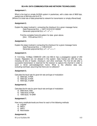 B Level Syllabus R4 143
B2.4-R4: DATA COMMUNICATION AND NETWORK TECHNOLOGIES
Assignment 1.
What is the load on simple ALOHA system in packet/sec, with a data rate of 9600 bps,
packet size of 804 bits and G=0.75
{Where G is total rate of data presented to network for transmission or simply offered load}
Assignment 2.
Explain the steps involved in computing the checksum for a given message frame:
Data Polynomial D(x) = 10011101010101100000
Generator polynomial G(x) =x4
+ x3
+ 1
Find the complete frame bit pattern for data given above.
[Hint : FCS will be 0101 ]
Assignment 3.
Explain the steps involved in computing the checksum for a given message frame
Data Polynomial D(x) = 11001010101
Generator polynomial G(x) =x4
+ x3
+ x + 1
Assignment 4.
A 1-km-long, 10-Mbps CSMA/CD LAN (not 802.3) has a propagation speed of 200
m/µsec. Repeaters are not allowed in this system. Data frames are 256 bits long,
including 32 bits of header, checksum, and other overhead. The first bit slot after a
successful transmission is reserved for the receiver to capture the channel in order to
send a 32-bit acknowledgement frame. What is the effective data rate,
excluding overhead, assuming that there are no collisions?
Assignment 5.
Calculate the baud rate for given bit rate and type of modulation
a) 2000 bps, 4-PSK
b) 4000 bps, 8-PSK
c) 4000 bps, 4-QAM
Assignment 6.
Calculate the bit rate for given baud rate and type of modulation
a) 2000 baud, ASK
b) 1000 baud, 8 PSK
c) 1000 baud, 16 QAM
Assignment 7.
How many amplitude levels are there for each of the following methods
a) unipolar
b) NRZ-L
c) NRZ-I
d) Manchester
Assignment 8.
 