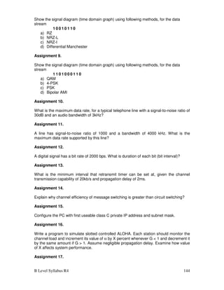 B Level Syllabus R4 144
Show the signal diagram (time domain graph) using following methods, for the data
stream
1 0 0 1 0 1 1 0
a) RZ
b) NRZ-L
c) NRZ-I
d) Differential Manchester
Assignment 9.
Show the signal diagram (time domain graph) using following methods, for the data
stream
1 1 0 1 0 0 0 1 1 0
a) QAM
b) 4-PSK
c) PSK
d) Bipolar AMI
Assignment 10.
What is the maximum data rate, for a typical telephone line with a signal-to-noise ratio of
30dB and an audio bandwidth of 3kHz?
Assignment 11.
A line has signal-to-noise ratio of 1000 and a bandwidth of 4000 kHz. What is the
maximum data rate supported by this line?
Assignment 12.
A digital signal has a bit rate of 2000 bps. What is duration of each bit (bit interval)?
Assignment 13.
What is the minimum interval that retransmit timer can be set at, given the channel
transmission capability of 20kb/s and propagation delay of 2ms.
Assignment 14.
Explain why channel efficiency of message switching is greater than circuit switching?
Assignment 15.
Configure the PC with first useable class C private IP address and subnet mask.
Assignment 16.
Write a program to simulate slotted controlled ALOHA. Each station should monitor the
channel load and increment its value of α by X percent whenever G  1 and decrement it
by the same amount if G  1. Assume negligible propagation delay. Examine how value
of X affects system performance.
Assignment 17.
 