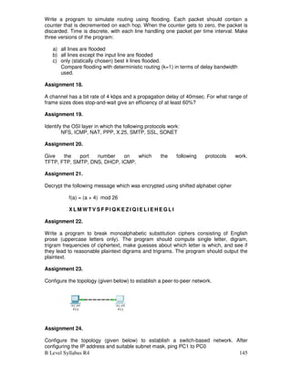 B Level Syllabus R4 145
Write a program to simulate routing using flooding. Each packet should contain a
counter that is decremented on each hop. When the counter gets to zero, the packet is
discarded. Time is discrete, with each line handling one packet per time interval. Make
three versions of the program:
a) all lines are flooded
b) all lines except the input line are flooded
c) only (statically chosen) best k lines flooded.
Compare flooding with deterministic routing (k=1) in terms of delay bandwidth
used.
Assignment 18.
A channel has a bit rate of 4 kbps and a propagation delay of 40msec. For what range of
frame sizes does stop-and-wait give an efficiency of at least 60%?
Assignment 19.
Identify the OSI layer in which the following protocols work:
NFS, ICMP, NAT, PPP, X.25, SMTP, SSL, SONET
Assignment 20.
Give the port number on which the following protocols work.
TFTP, FTP, SMTP, DNS, DHCP, ICMP.
Assignment 21.
Decrypt the following message which was encrypted using shifted alphabet cipher
f(a) = (a + 4) mod 26
X L M W T V S F P I Q K E Z I Q I E L I E H E G L I
Assignment 22.
Write a program to break monoalphabetic substitution ciphers consisting of English
prose (uppercase letters only). The program should compute single letter, digram,
trigram frequencies of ciphertext, make guesses about which letter is which, and see if
they lead to reasonable plaintext digrams and trigrams. The program should output the
plaintext.
Assignment 23.
Configure the topology (given below) to establish a peer-to-peer network.
Assignment 24.
Configure the topology (given below) to establish a switch-based network. After
configuring the IP address and suitable subnet mask, ping PC1 to PC0
 