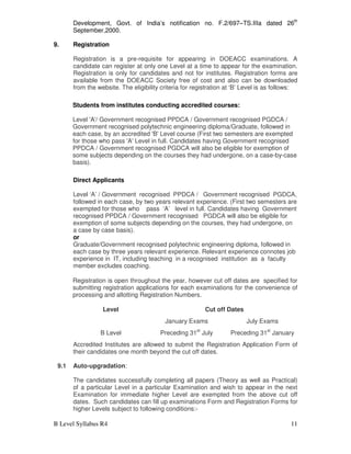B Level Syllabus R4 11
Development, Govt. of India’s notification no. F.2/697–TS.IIIa dated 26th
September,2000.
9. Registration
Registration is a pre-requisite for appearing in DOEACC examinations. A
candidate can register at only one Level at a time to appear for the examination.
Registration is only for candidates and not for institutes. Registration forms are
available from the DOEACC Society free of cost and also can be downloaded
from the website. The eligibility criteria for registration at ‘B’ Level is as follows:
Students from institutes conducting accredited courses:
Level 'A'/ Government recognised PPDCA / Government recognised PGDCA /
Government recognised polytechnic engineering diploma/Graduate, followed in
each case, by an accredited 'B' Level course (First two semesters are exempted
for those who pass 'A' Level in full. Candidates having Government recognised
PPDCA / Government recognised PGDCA will also be eligible for exemption of
some subjects depending on the courses they had undergone, on a case-by-case
basis).
Direct Applicants
Level ‘A’ / Government recognised PPDCA / Government recognised PGDCA,
followed in each case, by two years relevant experience. (First two semesters are
exempted for those who pass ‘A’ level in full. Candidates having Government
recognised PPDCA / Government recognised PGDCA will also be eligible for
exemption of some subjects depending on the courses, they had undergone, on
a case by case basis).
or
Graduate/Government recognised polytechnic engineering diploma, followed in
each case by three years relevant experience. Relevant experience connotes job
experience in IT, including teaching in a recognised institution as a faculty
member excludes coaching.
Registration is open throughout the year, however cut off dates are specified for
submitting registration applications for each examinations for the convenience of
processing and allotting Registration Numbers.
Level Cut off Dates
January Exams July Exams
B Level Preceding 31st
July Preceding 31st
January
Accredited Institutes are allowed to submit the Registration Application Form of
their candidates one month beyond the cut off dates.
9.1 Auto-upgradation:
The candidates successfully completing all papers (Theory as well as Practical)
of a particular Level in a particular Examination and wish to appear in the next
Examination for immediate higher Level are exempted from the above cut off
dates. Such candidates can fill up examinations Form and Registration Forms for
higher Levels subject to following conditions:-
 
