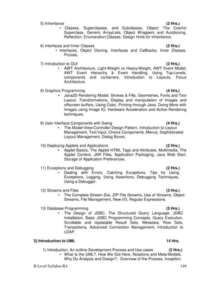B Level Syllabus R4 149
5) Inheritance (2 Hrs.)
• Classes, Superclasses, and Subclasses, Object: The Cosmic
Superclass, Generic ArrayLists, Object Wrappers and Autoboxing,
Reflection, Enumeration Classes, Design Hints for Inheritance.
6) Interfaces and Inner Classes (2 Hrs.)
• Interfaces, Object Cloning, Interfaces and Callbacks, Inner Classes,
Proxies.
7) Introduction to GUI (2 Hrs.)
• AWT Architecture, Light-Weight vs Heavy-Weight, AWT Event Model,
AWT Event Hierarchy  Event Handling, Using Top-Levels,
components and containers, Introduction to Layouts, Focus
Architecture.
8) Graphics Programming (4 Hrs.)
• Java2D Rendering Model, Strokes  Fills, Geometries, Fonts and Text
Layout, Transformations, Display and manipulation of Images and
offscreen buffers, Using Color, Printing through Java, Doing More with
Images using Image IO, Hardware Acceleration and Active Rendering
techniques.
9) User Interface Components with Swing (4 Hrs.)
• The Model-View-Controller Design Pattern, Introduction to Layout
Management, Text Input, Choice Components, Menus, Sophisticated
Layout Management, Dialog Boxes.
10) Deploying Applets and Applications (2 Hrs.)
• Applet Basics, The Applet HTML Tags and Attributes, Multimedia, The
Applet Context, JAR Files, Application Packaging, Java Web Start,
Storage of Application Preferences.
11) Exceptions and Debugging (2 Hrs.)
• Dealing with Errors, Catching Exceptions, Tips for Using
Exceptions, Logging, Using Assertions, Debugging Techniques,
Using a Debugger.
12) Streams and Files (3 Hrs.)
• The Complete Stream Zoo, ZIP File Streams, Use of Streams, Object
Streams, File Management, New I/O, Regular Expressions.
13) Database Programming (5 Hrs.)
• The Design of JDBC, The Structured Query Language, JDBC
Installation, Basic JDBC Programming Concepts, Query Execution,
Scrollable and Updatable Result Sets, Metadata, Row Sets,
Transactions, Advanced Connection Management, Introduction to
LDAP.
3) Introduction to UML 14 Hrs.
1) Introduction, An outline Development Process and Use cases (2 Hrs.)
• What Is the UML?, How We Got Here, Notations and Meta-Models,
Why Do Analysis and Design?, Overview of the Process, Inception,
 