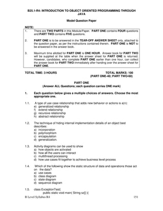 B Level Syllabus R4 151
B25.1-R4: INTRODUCTION TO OBJECT ORIENTED PROGRAMMING THROUGH
JAVA
Model Question Paper
NOTE:
1. There are TWO PARTS in this Module/Paper. PART ONE contains FOUR questions
and PART TWO contains FIVE questions.
2. PART ONE is to be answered in the TEAR-OFF ANSWER SHEET only, attached to
the question paper, as per the instructions contained therein. PART ONE is NOT to
be answered in the answer book.
3. Maximum time allotted for PART ONE is ONE HOUR. Answer book for PART TWO
will be supplied at the table when the answer sheet for PART ONE is returned.
However, candidates, who complete PART ONE earlier than one hour, can collect
the answer book for PART TWO immediately after handing over the answer sheet for
PART ONE.
TOTAL TIME: 3 HOURS TOTAL MARKS: 100
(PART ONE-40; PART TWO-60)
PART ONE
(Answer ALL Questions; each question carries ONE mark)
1. Each question below gives a multiple choices of answers. Choose the most
appropriate one.
1.1. A type of use case relationship that adds new behavior or actions is a(n):
e) generalized relationship
f) extend relationship
g) recursive relationship
h) abstract relationship
1.2. The technique of hiding internal implementation details of an object best
describes:
a) incorporation
b) polymorphism
c) encapsulation
d) generalization.
1.3. Activity diagrams can be used to show
a) how objects are activated
b) how all the users can interact
c) multithread processing
d) how use cases fit together to achieve business level process
1.4. Which of the following show the static structure of data and operations those act
on the data?
a) use cases
b) class diagram
c) state diagram
d) sequence diagram
1.5. class ExceptionTest{
public static void main( String sz[] ){
 