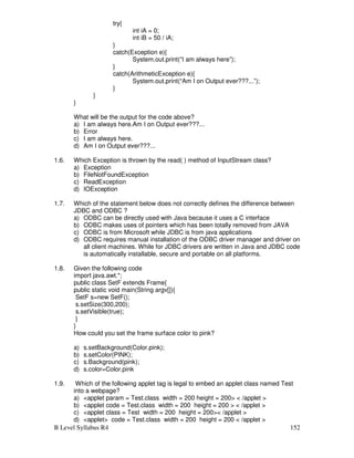 B Level Syllabus R4 152
try{
int iA = 0;
int iB = 50 / iA;
}
catch(Exception e){
System.out.print(“I am always here”);
}
catch(ArithmeticException e){
System.out.print(“Am I on Output ever???...”);
}
}
}
What will be the output for the code above?
a) I am always here.Am I on Output ever???...
b) Error
c) I am always here.
d) Am I on Output ever???...
1.6. Which Exception is thrown by the read( ) method of InputStream class?
a) Exception
b) FileNotFoundException
c) ReadException
d) IOException
1.7. Which of the statement below does not correctly defines the difference between
JDBC and ODBC ?
a) ODBC can be directly used with Java because it uses a C interface
b) ODBC makes uses of pointers which has been totally removed from JAVA
c) ODBC is from Microsoft while JDBC is from java applications
d) ODBC requires manual installation of the ODBC driver manager and driver on
all client machines. While for JDBC drivers are written in Java and JDBC code
is automatically installable, secure and portable on all platforms.
1.8. Given the following code
import java.awt.*;
public class SetF extends Frame{
public static void main(String argv[]){
SetF s=new SetF();
s.setSize(300,200);
s.setVisible(true);
}
}
How could you set the frame surface color to pink?
a) s.setBackground(Color.pink);
b) s.setColor(PINK);
c) s.Background(pink);
d) s.color=Color.pink
1.9. Which of the following applet tag is legal to embed an applet class named Test
into a webpage?
a) applet param = Test.class width = 200 height = 200  /applet 
b) applet code = Test.class width = 200 height = 200   /applet 
c) applet class = Test width = 200 height = 200 /applet 
d) applet code = Test.class width = 200 height = 200  /applet 
 