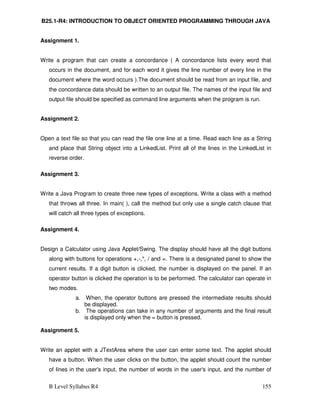 B Level Syllabus R4 155
B25.1-R4: INTRODUCTION TO OBJECT ORIENTED PROGRAMMING THROUGH JAVA
Assignment 1.
Write a program that can create a concordance ( A concordance lists every word that
occurs in the document, and for each word it gives the line number of every line in the
document where the word occurs ).The document should be read from an input file, and
the concordance data should be written to an output file. The names of the input file and
output file should be specified as command line arguments when the program is run.
Assignment 2.
Open a text file so that you can read the file one line at a time. Read each line as a String
and place that String object into a LinkedList. Print all of the lines in the LinkedList in
reverse order.
Assignment 3.
Write a Java Program to create three new types of exceptions. Write a class with a method
that throws all three. In main( ), call the method but only use a single catch clause that
will catch all three types of exceptions.
Assignment 4.
Design a Calculator using Java Applet/Swing. The display should have all the digit buttons
along with buttons for operations +,-,*, / and =. There is a designated panel to show the
current results. If a digit button is clicked, the number is displayed on the panel. If an
operator button is clicked the operation is to be performed. The calculator can operate in
two modes.
a. When, the operator buttons are pressed the intermediate results should
be displayed.
b. The operations can take in any number of arguments and the final result
is displayed only when the = button is pressed.
Assignment 5.
Write an applet with a JTextArea where the user can enter some text. The applet should
have a button. When the user clicks on the button, the applet should count the number
of lines in the user's input, the number of words in the user's input, and the number of
 