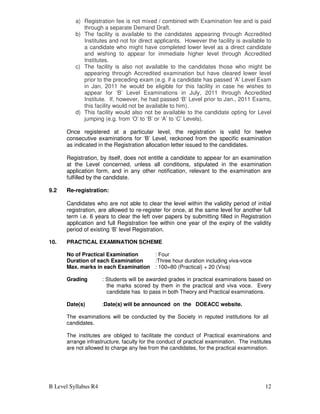 B Level Syllabus R4 12
a) Registration fee is not mixed / combined with Examination fee and is paid
through a separate Demand Draft.
b) The facility is available to the candidates appearing through Accredited
Institutes and not for direct applicants. However the facility is available to
a candidate who might have completed lower level as a direct candidate
and wishing to appear for immediate higher level through Accredited
Institutes.
c) The facility is also not available to the candidates those who might be
appearing through Accredited examination but have cleared lower level
prior to the preceding exam (e.g. if a candidate has passed ‘A’ Level Exam
in Jan, 2011 he would be eligible for this facility in case he wishes to
appear for ‘B’ Level Examinations in July, 2011 through Accredited
Institute. If, however, he had passed ‘B’ Level prior to Jan., 2011 Exams,
this facility would not be available to him).
d) This facility would also not be available to the candidate opting for Level
jumping (e.g. from ‘O’ to ‘B’ or ‘A’ to ‘C’ Levels).
Once registered at a particular level, the registration is valid for twelve
consecutive examinations for ‘B’ Level, reckoned from the specific examination
as indicated in the Registration allocation letter issued to the candidates.
Registration, by itself, does not entitle a candidate to appear for an examination
at the Level concerned, unless all conditions, stipulated in the examination
application form, and in any other notification, relevant to the examination are
fulfilled by the candidate.
9.2 Re-registration:
Candidates who are not able to clear the level within the validity period of initial
registration, are allowed to re-register for once, at the same level for another full
term i.e. 6 years to clear the left over papers by submitting filled in Registration
application and full Registration fee within one year of the expiry of the validity
period of existing ‘B’ level Registration.
10. PRACTICAL EXAMINATION SCHEME
No of Practical Examination : Four
Duration of each Examination :Three hour duration including viva-voce
Max. marks in each Examination : 100=80 (Practical) + 20 (Viva)
Grading : Students will be awarded grades in practical examinations based on
the marks scored by them in the practical and viva voce. Every
candidate has to pass in both Theory and Practical examinations.
Date(s) :Date(s) will be announced on the DOEACC website.
The examinations will be conducted by the Society in reputed institutions for all
candidates.
The institutes are obliged to facilitate the conduct of Practical examinations and
arrange infrastructure, faculty for the conduct of practical examination. The institutes
are not allowed to charge any fee from the candidates, for the practical examination.
 
