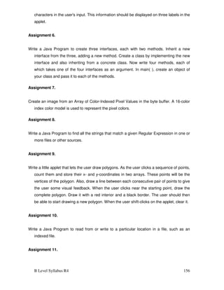 B Level Syllabus R4 156
characters in the user's input. This information should be displayed on three labels in the
applet.
Assignment 6.
Write a Java Program to create three interfaces, each with two methods. Inherit a new
interface from the three, adding a new method. Create a class by implementing the new
interface and also inheriting from a concrete class. Now write four methods, each of
which takes one of the four interfaces as an argument. In main( ), create an object of
your class and pass it to each of the methods.
Assignment 7.
Create an image from an Array of Color-Indexed Pixel Values in the byte buffer. A 16-color
index color model is used to represent the pixel colors.
Assignment 8.
Write a Java Program to find all the strings that match a given Regular Expression in one or
more files or other sources.
Assignment 9.
Write a little applet that lets the user draw polygons. As the user clicks a sequence of points,
count them and store their x- and y-coordinates in two arrays. These points will be the
vertices of the polygon. Also, draw a line between each consecutive pair of points to give
the user some visual feedback. When the user clicks near the starting point, draw the
complete polygon. Draw it with a red interior and a black border. The user should then
be able to start drawing a new polygon. When the user shift-clicks on the applet, clear it.
Assignment 10.
Write a Java Program to read from or write to a particular location in a file, such as an
indexed file.
Assignment 11.
 