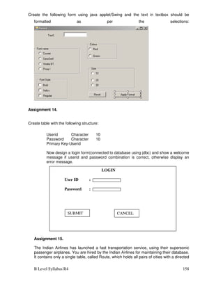 B Level Syllabus R4 158
Create the following form using java applet/Swing and the text in textbox should be
formatted as per the selections:
Assignment 14.
Create table with the following structure:
Userid Character 10
Password Character 10
Primary Key-Userid
Now design a login form(connected to database using jdbc) and show a welcome
message if userid and password combination is correct, otherwise display an
error message.
Assignment 15.
The Indian Airlines has launched a fast transportation service, using their supersonic
passenger airplanes. You are hired by the Indian Airlines for maintaining their database.
It contains only a single table, called Route, which holds all pairs of cities with a directed
LOGIN
User ID :
Password :
SUBMIT CANCEL
 