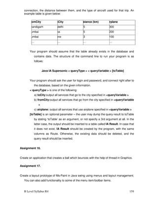 B Level Syllabus R4 159
connection, the distance between them, and the type of aircraft used for that trip. An
example table is given below:
FromCity ToCity Distance (km) Airplane
Chandigarh N.delhi 265 IA300
Mumbai Goa 165 IA200
Mumbai Pune 153 IA100
…… …… …… ……
Your program should assume that the table already exists in the database and
contains data. The structure of the command line to run your program is as
follows:
Java IA Supersonic  queryType   queryVariable  [toTable]
Your program should ask the user for login and password, and connect right after to
the database, based on the given information.
 queryType  is one of the following:
a) toCity:output all services that go to the city specified in queryVariable 
b) fromCity:output all services that go from the city specified in queryVariable

c) airplane: output all services that use airplane specified in queryVariable 
[toTable] is an optional parameter – the user may dump the query result to toTable
by stating ‘toTable’ as an argument, or not specify a 3rd argument at all. In the
latter case, the output should be inserted to a table called IA Result. In case that
it does not exist, IA Result should be created by the program, with the same
columns as Route. Otherwise, the existing data should be deleted, and the
query result should be inserted.
Assignment 16.
Create an application that creates a ball which bounces with the help of thread in Graphics.
Assignment 17.
Create a layout prototype of Ms-Paint in Java swing using menus and layout management.
You can also add functionality to some of the menu item/toolbar items.
 