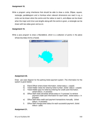 B Level Syllabus R4 160
Assignment 18.
Write a program using inheritance that should be able to draw a circle, Ellipse, square,
rectangle, parallelogram and a rhombus when relevant dimensions are read in e.g. a
circle can be drawn when the centre and the radius is read in, and ellipse can be drawn
when the major and minor axis lengths along with the centre is given, a rectangle can be
drawn with two sides given and so on.
Assignment 19.
Write a java program to draw a Mandelbrot, which is a collection of points in the plane
whose boundary forms a fractal.
Assignment 20.
Draw use case diagram for the parking ticket payment system .The information for the
system is given below:
a) Patrol Officer enters ticket information. (ticket status = unpaid)
b) Ticket Holder views her ticket by ticket number. (ticket status = unpaid)
c) Ticket Holder pays for ticket by entering her credit card information.
(ticket status = in process)
d) Office Staff views all tickets whose status is “in process” to retrieve
payment credit card information for each ticket. (ticket status = in
process)
e) Office Staff does credit card payment transactions manually. (ticket
status = in process)
f) Office Staff change ticket status for each successful payment. (ticket
status = paid)
Assignment 21.
 