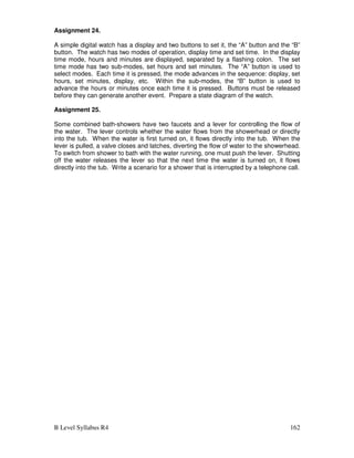 B Level Syllabus R4 162
Assignment 24.
A simple digital watch has a display and two buttons to set it, the “A” button and the “B”
button. The watch has two modes of operation, display time and set time. In the display
time mode, hours and minutes are displayed, separated by a flashing colon. The set
time mode has two sub-modes, set hours and set minutes. The “A” button is used to
select modes. Each time it is pressed, the mode advances in the sequence: display, set
hours, set minutes, display, etc. Within the sub-modes, the “B” button is used to
advance the hours or minutes once each time it is pressed. Buttons must be released
before they can generate another event. Prepare a state diagram of the watch.
Assignment 25.
Some combined bath-showers have two faucets and a lever for controlling the flow of
the water. The lever controls whether the water flows from the showerhead or directly
into the tub. When the water is first turned on, it flows directly into the tub. When the
lever is pulled, a valve closes and latches, diverting the flow of water to the showerhead.
To switch from shower to bath with the water running, one must push the lever. Shutting
off the water releases the lever so that the next time the water is turned on, it flows
directly into the tub. Write a scenario for a shower that is interrupted by a telephone call.
 