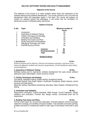 B Level Syllabus R4 163
B25.2-R4: SOFTWARE TESTING AND QUALITY MANAGEMENT
Objective of the Course
This objective of the course is to make students aware about the importance of the
software testing during software development. The course covered to be in line with the
development tools and languages taught in this level. The course will prepare the
student for software testing and debugging. It will further laid the foundation for
advanced courses in Software quality assurances.
Outline of Course
S. No. Topic Minimum number of
hours
1. Introduction 02
2. Importance of Software Testing 04
3. Testing Techniques and Strategy 10
4. Verification and Validation 06
5. Building Test Cases and Plans 20
6. Quality Assurance and Standards 10
7. Debugging Technique and Tools 04
8. External Source of Errors 04
Lectures = 60
Practical/tutorials = 60
Total = 120
Detailed Syllabus
1. Introduction 02 Hrs.
Software program and its objective, Software development techniques, top-down verses
bottom-up approach, modular and structures programming. A brief introduction about object
oriented approach.
2. Importance of Software Testing 04 Hrs.
Software testing and its importance, software development life cycle verses software
testing life cycle, Deliverables, version and error control
3. Testing Techniques and Strategy 10 Hrs.
Unit testing, Integration testing, System testing, Acceptance testing
White-Box testing: Flow Graph notation, Cyclomatic Complexity, Graph matrices, control
structure and loop testing.
Black-Box testing: Equivalence partitioning, Boundary Value Analysis, Orthogonal Array
testing.
4. Verification and Validation 06 Hrs.
Requirement verification, Coding standards, Walk through, Formal Inspection, Design
validation and verification, Function test, Design metrics, correctness proof and its
requirement.
5. Building Test Cases and Plans 20 Hrs.
Format of test cases, Du, dc and other data paths, Test data selection, branch coverage,
statement coverage, pre-condition and post-condition, Test schedule and check pointing,
suitable exercises for creating test cases for each type of techniques mentioned in para
3.
 