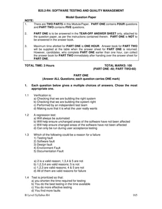 B Level Syllabus R4 165
B25.2-R4: SOFTWARE TESTING AND QUALITY MANAGEMENT
Model Question Paper
NOTE:
1. There are TWO PARTS in this Module/Paper. PART ONE contains FOUR questions
and PART TWO contains FIVE questions.
2. PART ONE is to be answered in the TEAR-OFF ANSWER SHEET only, attached to
the question paper, as per the instructions contained therein. PART ONE is NOT to
be answered in the answer book.
3. Maximum time allotted for PART ONE is ONE HOUR. Answer book for PART TWO
will be supplied at the table when the answer sheet for PART ONE is returned.
However, candidates, who complete PART ONE earlier than one hour, can collect
the answer book for PART TWO immediately after handing over the answer sheet for
PART ONE.
TOTAL TIME: 3 Hours TOTAL MARKS: 100
(PART ONE -40; PART TWO-60)
PART ONE
(Answer ALL Questions; each question carries ONE mark)
1. Each question below gives a multiple choices of answers. Chose the most
appropriate one.
1.1 Verification is:
a) Checking that we are building the right system
b) Checking that we are building the system right
c) Performed by an independent test team
d) Making sure that it is what the user really wants
1.2 A regression test:
a) Will always be automated
b) Will help ensure unchanged areas of the software have not been affected
c) Will help ensure changed areas of the software have not been affected
d) Can only be run during user acceptance testing
1.3 Which of the following could be a reason for a failure
1) Testing fault
2) Software fault
3) Design fault
4) Environment Fault
5) Documentation Fault
a) 2 is a valid reason; 1,3,4  5 are not
b) 1,2,3,4 are valid reasons; 5 is not
c) 1,2,3 are valid reasons; 4  5 are not
d) All of them are valid reasons for failure
1.4 Test is prioritized so that:
a) you shorten the time required for testing
b) You do the best testing in the time available
c) You do more effective testing
d) You find more faults
 