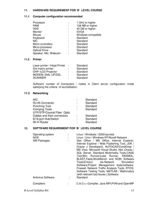 B Level Syllabus R4 13
11. HARDWARE REQUIREMENT FOR ‘B’ LEVEL COURSE
11.1 Computer configuration recommended
Processor : 1 GHz or higher
RAM : 128 MB or higher
HDD : 40 GB or higher
Monitor : SVGA
Mouse : Windows compatible
Keyboard : Standard
NIC : Standard
Micro controllers : Standard
Micro processor : Standard
Optical Drive : Standard
Speaker, Mic, Webcam : Standard
11.2 Printer
Laser printer / Inkjet Printer : Standard
Dot matrix printer : Standard
OHP /LCD Projector : Standard
MODEM, DIAL UP/DSL : Standard
SCANNER : Standard
Sufficient number of Computers / nodes in Client server configuration mode
satisfying the criteria of accreditation.
11.3 Networking
NIC : Standard
RJ-45 Connector : Standard
Punching Tool : Standard
Crimping Tools : Standard
UTP/STP/Coaxial Fiber Optic
Cables and their connectors : Standard
8/16 port Hub/Switch : Standard
Wi-H Router : Standard
12. SOFTWARE REQUIREMENT FOR ‘B’ LEVEL COURSE
Operating system : Linux / Windows / 2000/xp/vista
NOS : Linux / Unix / Windows NT/Novell Netware
SW Packages : Star Office / MS Office, Internet Explorer,
Internet Explorer / Web Publishing Tool, JDK /
Oracle J Developer2, AUTOCAD/CorelDraw /
MS Visio, Microsoft Visual Studio .Net.,Oracle /
SQL Server. Standard Multimedia Tools,CASE
Tool,Win Runner/Load Runner, RASMOL,
BLAST,Fasta,WorkBench and NCBI Software
Tools(Entrez) etc.Network Simulation
Software,Project Management tools/software,
Firewall, Network Traffic Analysis Tools, RTOS,
Software Testing Tools, MATLAB / Mathmatica
(with relevant tool boxes ),Software
Antivirus Software : Standard
Compilers : C & C++ Compiler, Java MPI,PVM and OpenMP
 