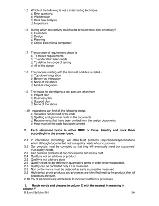B Level Syllabus R4 166
1.5 Which of the following is not a static testing technique
a) Error guessing
b) Walkthrough
c) Data flow analysis
d) Inspections
1.6 During which test activity could faults be found most cost effectively?
a) Execution
b) Design
c) Planning
d) Check Exit criteria completion
1.7 The purpose of requirement phase is
a) To freeze requirements
b) To understand user needs
c) To define the scope of testing
d) All of the above
1.8 The process starting with the terminal modules is called -
a) Top-down integration
b) Bottom-up integration
c) None of the above
d) Module integration
1.9 The inputs for developing a test plan are taken from
a) Project plan
b) Business plan
c) Support plan
d) None of the above
1.10 Inspections can find all the following except
a) Variables not defined in the code
b) Spelling and grammar faults in the documents
c) Requirements that have been omitted from the design documents
d) How much of the code has been covered
2. Each statement below is either TRUE or False. Identify and mark them
accordingly in the answer book.
2.1 In information technology, we often build products requirements/specifications
which although documented not true quality needs of our customers.
2.2 Our products must be corrected so that they will eventually meet our customers'
true quality needs.
2.3 Can produce products at our convenience and at any cost
2.4 Quality is not an attribute of product
2.5 Quality is not a binary state
2.6 Quality need not be defined in quantitative terms in order to be measurable.
2.7 Quality can be controlled only if it is measured.
2.8 Non conformance must be detected as early as possible measured.
2.9 High defect prone products and processes are identified testing the product after all
processes are over.
2.10 0% of all defects are attributable to incorrect ineffective processes.
3. Match words and phrases in column X with the nearest in meaning in
column Y
 