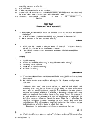 B Level Syllabus R4 168
no quality plan can be effective.
4.7 AQL stands for_________________.
4.8 Is a vehicle for performing a test process________________.
4.9 The process by which product quality is compared with applicable standards; and
the action taken when nonconformance is detected is called _________________.
4.10 cyclomatic Complexity method is one of the method of
__________________Testing.
PART TWO
(Answer ANY FOUR questions)
5.
a. How does software differ from the artifacts produced by other engineering
disciplines?
b. How do software process metrics differ from software project metrics?
c. What is meant by the term software reliability?
(5+5+5)
6.
a. What are the names of the five levels of the SEI Capability Maturity
Model? In your own words, briefly describe each.
b. Describe the change control process for a modern software development
project.
(10+5)
7.
a. System Testing
b. What is equivalence partitioning as it applies to software testing?
c. Boundary Value Analysis
d. Black box vs. white box testing
e. Acceptance Testing
(3+3+3+3+3)
8.
a. What are the key differences between validation testing goals and acceptance
testing goals?
b. A computer system is required that will support the following small garage
business.
Customers bring their cars to the garage for servicing and repair. The
attendant must check the car in, record details about the owner and the car,
along with any specific customer requests. The workshop manager inspects
each car and creates a job specification for it. He then schedules the job and
assigns a mechanic to complete the specified tasks. During this process, if
any new problems are discovered a new job specification is created by the
workshop manager before carrying out the work. When the job is finished the
mechanic completes a report detailing the time spent, work done and
materials used. This information is used by the attendant to create an invoice
for the customer when they come to collect their car.
Represent the system described above as a use-case diagram
(5+10)
9.
a. What is the difference between testing Techniques and tools? Give examples.
 