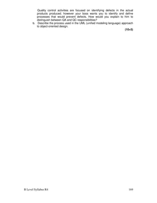 B Level Syllabus R4 169
Quality control activities are focused on identifying defects in the actual
products produced; however your boss wants you to identify and define
processes that would prevent defects. How would you explain to him to
distinguish between QA and QC responsibilities?
b. Describe the process used in the UML (unified modeling language) approach
to object-oriented design.
(10+5)
 