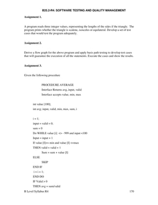 B Level Syllabus R4 170
B25.2-R4: SOFTWARE TESTING AND QUALITY MANAGEMENT
Assignment 1.
A program reads three integer values, representing the lengths of the sides if the triangle. The
program prints whether the triangle is scalene, isosceles or equilateral. Develop a set of test
cases that would test the program adequately.
Assignment 2.
Derive a flow graph for the above program and apply basis path testing to develop test cases
that will guarantee the execution of all the statements. Execute the cases and show the results.
Assignment 3.
Given the following procedure
PROCEDURE AVERAGE
Interface Returns avg, input, valid
Interface accepts value, min, max
int value [100];
int avg; input, valid, min, max, sum, i
i = 1;
input = valid = 0;
sum = 0
Do WHILE value [i]  - 999 and input 100
Input = input + 1
If value [I]= min and value [I] =max
THEN valid = valid + 1
Sum = sum + value [I]
ELSE
SKIP
END IF
i = i + 1;
END DO
IF Valid  0
THEN avg = sum/valid
 