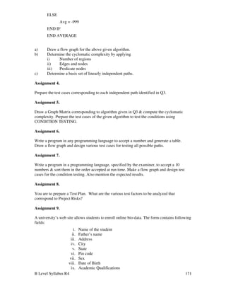B Level Syllabus R4 171
ELSE
Avg = -999
END IF
END AVERAGE
a) Draw a flow graph for the above given algorithm.
b) Determine the cyclomatic complexity by applying
i) Number of regions
ii) Edges and nodes
iii) Predicate nodes
c) Determine a basis set of linearly independent paths.
Assignment 4.
Prepare the test cases corresponding to each independent path identified in Q3.
Assignment 5.
Draw a Graph Matrix corresponding to algorithm given in Q3  compute the cyclomatic
complexity. Prepare the test cases of the given algorithm to test the conditions using
CONDITION TESTING.
Assignment 6.
Write a program in any programming language to accept a number and generate a table.
Draw a flow graph and design various test cases for testing all possible paths.
Assignment 7.
Write a program in a programming language, specified by the examiner, to accept a 10
numbers  sort them in the order accepted at run time. Make a flow graph and design test
cases for the condition testing. Also mention the expected results.
Assignment 8.
You are to prepare a Test Plan. What are the various test factors to be analyzed that
correspond to Project Risks?
Assignment 9.
A university’s web site allows students to enroll online bio-data. The form contains following
fields:
i. Name of the student
ii. Father’s name
iii. Address
iv. City
v. State
vi. Pin code
vii. Sex
viii. Date of Birth
ix. Academic Qualifications
 