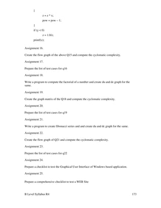 B Level Syllabus R4 173
{
z = z * x;
pow = pow – 1;
}
if (y  0)
z = 1.0/z;
printf(z);
Assignment 16.
Create the flow graph of the above Q15 and compute the cyclomatic complexity.
Assignment 17.
Prepare the list of test cases for q16
Assignment 18.
Write a program to compute the factorial of a number and create du and dc graph for the
same.
Assignment 19.
Create the graph matrix of the Q18 and compute the cyclomatic complexity.
Assignment 20.
Prepare the list of test cases for q19
Assignment 21.
Write a program to create fibonacci series and and create du and dc graph for the same.
Assignment 22.
Create the flow graph of Q21 and compute the cyclomatic complexity.
Assignment 23.
Prepare the list of test cases for q22
Assignment 24.
Prepare a checklist to test the Graphical User Interface of Windows based application.
Assignment 25.
Prepare a comprehensive checklist to test a WEB Site
 