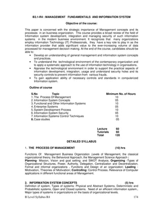 B Level Syllabus R4 174
B3.1-R4 : MANAGEMENT FUNDAMENTALS AND INFORMATION SYSTEM
Objective of the course:
This paper is concerned with the strategic importance of Management concepts and its
processes in an business organization. This course provides a broad review of the field of
Information system development, integration and managing security of such information
systems in the modern business environment. It recognizes that many organizations
employ information Technology (IT) Professionals, they have a key role to play in as the
information provider that adds significant value to the ever-increasing volume of data
processed for management decision making. At the end of the course, candidates should be
able to:
• Develop an understanding of general management and information system concepts
and practices.
• To understand the technological environment of the contemporary organization and
to apply a systematic approach to the use of information technology in organisations.
• Appraise the technological environment in order to support the practical aspects of
information development, integration, usage and understand security holes and its
security controls to prevent information from various frauds.
• To gain application ability of necessary controls and standards in computerized
Information system.
Outline of course
S.No Topic Minimum No. of Hours
1. The Process Of Management 10
2. Information System Concepts 05
3. Functional and Other Information Systems 10
4. Enterprise Systems 05
5. System Development Process 10
6. Information System Security 05
7. Information Systems Control Techniques 10
8. Case studies 05
Lecture 60
Tutorials 60
Total 120
DETAILED SYLLABUS
1. THE PROCESS OF MANAGEMENT (10) hrs
Functions Of Management Business Organization ,Levels of Management, the classical
organizational theory, the Behavioral Approach, the Management Science Approach :
Planning- Mission, Vision and goal setting; and SWOT Analysis; Organizing -Types of
Organizational Structures, Power, Authority, Delegation, Centralization and Decentralization,
Formal and informal organizations , Functions and Design of an organization; Leading -
Motivation, Theories of Motivation; Controlling: Control Process. Relevance of Computer
applications in different functional areas of Management.
2. INFORMATION SYSTEM CONCEPTS (5) hrs
Definition of system, Types of systems: Physical and Abstract Systems, Deterministic and
Probabilistic systems, Open and Closed systems. Need of an efficient information system.,
Major types of systems in organizations on the basis of organizational levels.
 