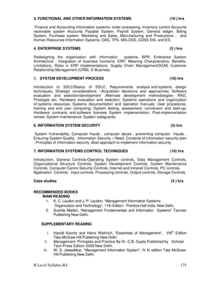 B Level Syllabus R4 175
3. FUNCTIONAL AND OTHER INFORMATION SYSTEMS (10 ) hrs
Finance and Accounting Information systems- order processing, Inventory control Accounts
receivable system Accounts Payable System, Payroll System, General ledger, Billing
System, Purchase system. Marketing and Sales, Manufacturing and Productions , and
Human Resources Information Systems. OAS, TPS, MIS,DSS, GDSS EIS, and ES.
4. ENTERPRISE SYSTEMS (5 ) hrs
Redesigning the organization with information systems, BPR, Enterprise System
Architecture : Integration of business functions. ERP: Meaning Characteristics, Benefits,
Limitations, Risks in ERP implementations. Supply Chain Management(SCM) Customer
Relationship Management (CRM). E-Business
5. SYSTEM DEVELOPMENT PROCESS (10) hrs
Introduction to SDLC/Basics of SDLC; Requirements analysis and systems design
techniques; Strategic considerations :-Acquisition decisions and approaches; Software
evaluation and selection/development ;Alternate development methodologies- RAD,
Prototype etc; Hardware evaluation and selection; Systems operations and organization
of systems resources; Systems documentation and operation manuals; User procedures,
training and end user computing; System testing, assessment, conversion and start-up;
Hardware contracts and software licenses System implementation; Post-implementation
review; System maintenance; System safeguards.
6. INFORMATION SYSTEM SECURITY (5) hrs
System Vulnerability, Computer frauds , computer abuse , preventing computer frauds ,
Ensuring System Quality , Information Security – Need, Contents of information security plan
, Principles of information security ,Best approach to implement information security
7. INFORMATION SYSTEMS CONTROL TECHNIQUES (10) hrs
Introduction, General Controls-Operating System controls, Data Management Controls,
Organizational Structure Controls, System Development Controls, System Maintenance
Controls, Computer Centre Security Controls, Internet and Intranet Controls, PC controls.
Application Controls: Input controls, Processing controls, Output controls, Storage Controls.
Case studies (5 ) hrs
RECOMMENDED BOOKS
MAIN READING
1. K. C. Laudon and J. P. Laudon, “Management Information Systems:
Organization and Technology”, 11th Edition, Prentice Hall India, New Delhi.
2. Sushila Madan, “Management Fundamentals and Information Systems” Taxman
Publishing New Delhi.
SUPPLEMENTARY READING
i. Harold Koontz and Heinz Weihrich, “Essentials of Management”, VIIIth
Edition
Tata McGraw-Hill Publishing New Delhi
ii. Management Principles and Practice By Dr, C.B. Gupta Published by Scholar
Tech Press Edition 2009 New Delhi.
iii. W. S. Jawadekar, “Management Information System”, IV th edition Tata McGraw-
Hill Publishing New Delhi.
 