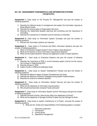 B Level Syllabus R4 178
B3.1-R4: MANAGEMENT FUNDAMENTALS AND INFORMATION SYSTEMS
(Assignments)
Assignment 1. Case study on the Process Of Management and give the answer of
following questions.
1. Describe the different levels of management and explain the information required at
these different levels.
2. Describe the various types of Organisation Structure.
3. Describe the relationship between planning and controlling and the importance of
controlling.
4. Describe the importance of motivation and the theories of motivation.
Assignment 2. Case study on Information System Concepts and give the answer of
following questions.
1. Discuss why information systems are required.
Assignment 3. . Case study on Functional and Other Information Systems and give the
answer of following questions.
1. What is the Decision Support System? How it helps to take decisions?
2. What are the factors on which information requirements depend?
3. What are the Expert Systems? Discuss the application areas of Expert Systems.
Assignment 4. . Case study on Enterprise Systems and give the answer of following
questions.
1. Describe the importance of ERP in current business system and list out the various
risk involved in implementing ERP.
2. Describe Scope of SCM.
3. Explain trends in CRM and challenges faced.
Assignment 5. . Case study on System Development Process and give the answer of
following questions.
1. Describe the different stages of System Development Life Cycle.
2. Describe the different conversion strategies during System Implementation.
3. Describe the criteria for software selection.
Assignment 6. . Case study on Information System Security and give the answer of
following questions.
1. What are the objectives of information security policy?
2. Why should business take computer frauds seriously?
Assignment 7. Case study on Information System Control Techniques and give the answer
of following questions.
1. Describe General Controls. How do they differ from Application Controls?
2. What are the objectives of Storage Controls? Explain any two Storage Controls.
Assignment 8. Case study on system maintenance of a Project and give the answer of
following questions
1. What are the Duties and responsibilities of the following people in a project
i. Data entry supervisor,
ii. File librarian
iii. Control group
iv. Operations management
 