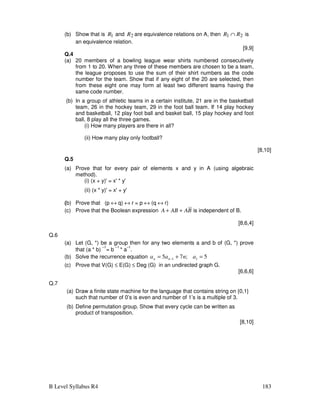 B Level Syllabus R4 183
(b) Show that is 1
R and 2
R are equivalence relations on A, then 2
1 R
R ∩ is
an equivalence relation.
[9,9]
Q.4
(a) 20 members of a bowling league wear shirts numbered consecutively
from 1 to 20. When any three of these members are chosen to be a team,
the league proposes to use the sum of their shirt numbers as the code
number for the team. Show that if any eight of the 20 are selected, then
from these eight one may form at least two different teams having the
same code number.
(b) In a group of athletic teams in a certain institute, 21 are in the basketball
team, 26 in the hockey team, 29 in the foot ball team. If 14 play hockey
and basketball, 12 play foot ball and basket ball, 15 play hockey and foot
ball, 8 play all the three games.
(i) How many players are there in all?
(ii) How many play only football?
[8,10]
Q.5
(a) Prove that for every pair of elements x and y in A (using algebraic
method).
(i) (x + y)' = x' * y'
(ii) (x * y)' = x' + y'
(b) Prove that (p ↔ q) ↔ r = p ↔ (q ↔ r)
(c) Prove that the Boolean expression B
A
AB
A +
+ is independent of B.
[8,6,4]
Q.6
(a) Let (G, *) be a group then for any two elements a and b of (G, *) prove
that (a * b)
–1
= b
–1
* a
–1
.
(b) Solve the recurrence equation 5
;
7
5 1
1 =
+
= − a
n
a
a n
n
(c) Prove that V(G) ≤ E(G) ≤ Deg (G) in an undirected graph G.
[6,6,6]
Q.7
(a) Draw a finite state machine for the language that contains string on {0,1}
such that number of 0’s is even and number of 1’s is a multiple of 3.
(b) Define permutation group. Show that every cycle can be written as
product of transposition.
[8,10]
 