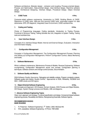 B Level Syllabus R4 187
Software architecture, Modular design - cohesion and coupling, Process-oriented design,
Process and Optimization, Data-oriented design, User-interface design, Real-time software
design, Architectural Designing, Interface Design, Procedural Design, Object Oriented
Design.
4. CASE Tools 4 Hrs.
Computer-aided software engineering, Introduction to CASE, Building Blocks of CASE,
Relevance of CASE tools, High-end and low-end CASE tools, automated support for data
dictionaries, DFD, ER diagrams, Integrated Case Environment, CASE workbenches.
5. Coding and Testing 6 Hrs.
Choice of Programming languages, Coding standards, Introduction to Testing Process,
Functional  Structural Testing, Testing Activities like Unit, Integration  System Testing, Testing
tools and workbenches.
6. User Interface Design 3 Hrs.
Concepts of Ui, Interface Design Model, Internal and External Design, Evaluation, Interaction
and Information Display.
7. Configuration Management 4 Hrs.
Concepts in Configuration Management, The Configuration Management Process: Planning
and Setting up Configuration Management, Perform Configuration Control, Status Monitoring
and Audits.
8. Software Maintenance 6 Hrs.
What is software maintenance, Maintenance Process  Models, Reverse Engineering, Software
re-engineering, Configuration Management issues and concept, Configuration planning 
techniques, Software versions and change control process, Documentation.
9. Software Quality and Metrics 5 Hrs.
SQA-Software Quality Assurance, Debugging and reliability analysis, Program complexity analysis,
Software quality and metrics, Quality Control, Approaches to SQA, Reliability, ISO9000 and
9001, CMM Levels and SIX sigma.
10. Object-Oriented Software Engineering 6 Hrs.
OO Concepts and Approach, OO Analysis, Domain Analysis, OOA Process and Object Models,
OO Design, System Design process and Models, UML and diagrams,
11. Advance Software Engineering Topics 6 Hrs.
Clean room approach and strategy, Functional specification and design, Component-based software
engineering process, Reusability and Metrics, Reengineering Essentials, Software Agents.
RECOMMENDED BOOKS:
MAIN READING
1. R. Pressman, “Software Engineering”, 7th
Edition, 2002, McGraw-Hill.
2. W.S. Jawadekar, Software Engineering – A Primer, TMH-2008
 