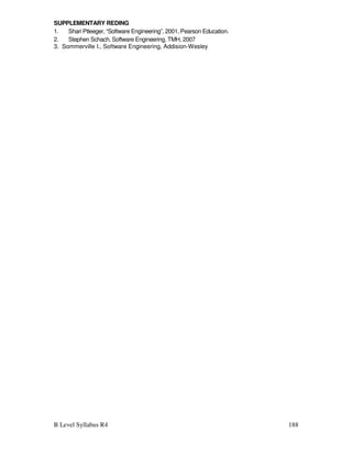 B Level Syllabus R4 188
SUPPLEMENTARY REDING
1. Shari Ptleeger, “Software Engineering”, 2001, Pearson Education.
2. Stephen Schach, Software Engineering, TMH, 2007
3. Sommerville I., Software Engineering, Addision-Wesley
 