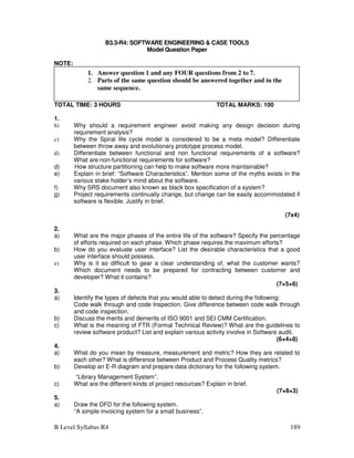 B Level Syllabus R4 189
B3.3-R4: SOFTWARE ENGINEERING  CASE TOOLS
Model Question Paper
NOTE:
TOTAL TIME: 3 HOURS TOTAL MARKS: 100
1.
b) Why should a requirement engineer avoid making any design decision during
requirement analysis?
c) Why the Spiral life cycle model is considered to be a meta model? Differentiate
between throw away and evolutionary prototype process model.
d) Differentiate between functional and non functional requirements of a software?
What are non-functional requirements for software?
d) How structure partitioning can help to make software more maintainable?
e) Explain in brief: “Software Characteristics”. Mention some of the myths exists in the
various stake holder’s mind about the software.
f) Why SRS document also known as black box specification of a system?
g) Project requirements continually change, but change can be easily accommodated if
software is flexible. Justify in brief.
(7x4)
2.
a) What are the major phases of the entire life of the software? Specify the percentage
of efforts required on each phase. Which phase requires the maximum efforts?
b) How do you evaluate user interface? List the desirable characteristics that a good
user interface should possess.
e) Why is it so difficult to gear a clear understanding of, what the customer wants?
Which document needs to be prepared for contracting between customer and
developer? What it contains?
(7+5+6)
3.
a) Identify the types of defects that you would able to detect during the following:
Code walk through and code Inspection. Give difference between code walk through
and code inspection.
b) Discuss the merits and demerits of ISO 9001 and SEI CMM Certification.
c) What is the meaning of FTR (Formal Technical Review)? What are the guidelines to
review software product? List and explain various activity involve in Software audit.
(6+4+8)
4.
a) What do you mean by measure, measurement and metric? How they are related to
each other? What is difference between Product and Process Quality metrics?
b) Develop an E-R diagram and prepare data dictionary for the following system.
“Library Management System”.
c) What are the different kinds of project resources? Explain in brief.
(7+8+3)
5.
a) Draw the DFD for the following system.
“A simple invoicing system for a small business”.
1. Answer question 1 and any FOUR questions from 2 to 7.
2. Parts of the same question should be answered together and in the
same sequence.
 