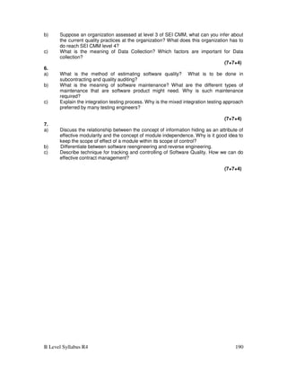 B Level Syllabus R4 190
b) Suppose an organization assessed at level 3 of SEI CMM, what can you infer about
the current quality practices at the organization? What does this organization has to
do reach SEI CMM level 4?
c) What is the meaning of Data Collection? Which factors are important for Data
collection?
(7+7+4)
6.
a) What is the method of estimating software quality? What is to be done in
subcontracting and quality auditing?
b) What is the meaning of software maintenance? What are the different types of
maintenance that are software product might need. Why is such maintenance
required?
c) Explain the integration testing process. Why is the mixed integration testing approach
preferred by many testing engineers?
(7+7+4)
7.
a) Discuss the relationship between the concept of information hiding as an attribute of
effective modularity and the concept of module independence. Why is it good idea to
keep the scope of effect of a module within its scope of control?
b) Differentiate between software reengineering and reverse engineering.
c) Describe technique for tracking and controlling of Software Quality. How we can do
effective contract management?
(7+7+4)
 