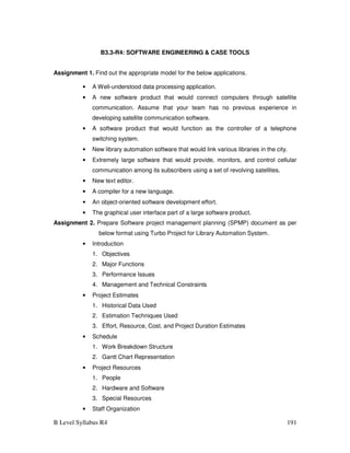 B Level Syllabus R4 191
B3.3-R4: SOFTWARE ENGINEERING  CASE TOOLS
Assignment 1. Find out the appropriate model for the below applications.
• A Well-understood data processing application.
• A new software product that would connect computers through satellite
communication. Assume that your team has no previous experience in
developing satellite communication software.
• A software product that would function as the controller of a telephone
switching system.
• New library automation software that would link various libraries in the city.
• Extremely large software that would provide, monitors, and control cellular
communication among its subscribers using a set of revolving satellites.
• New text editor.
• A compiler for a new language.
• An object-oriented software development effort.
• The graphical user interface part of a large software product.
Assignment 2. Prepare Software project management planning (SPMP) document as per
below format using Turbo Project for Library Automation System.
• Introduction
1. Objectives
2. Major Functions
3. Performance Issues
4. Management and Technical Constraints
• Project Estimates
1. Historical Data Used
2. Estimation Techniques Used
3. Effort, Resource, Cost, and Project Duration Estimates
• Schedule
1. Work Breakdown Structure
2. Gantt Chart Representation
• Project Resources
1. People
2. Hardware and Software
3. Special Resources
• Staff Organization
 