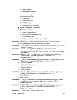 B Level Syllabus R4 192
1. Team Structure
2. Management Reporting
• Risk Management Plan
1. Risk Analysis
2. Risk Identification
3. Risk Estimation
4. Risk Abatement Procedures
• Project Tracking and Control Plan
• Miscellaneous Plans
1. Quality Assurance Plan
2. Configuration Management Plan
3. System Testing Plan
4. Delivery, Installation and Maintenance Plan
Assignment 3. CASE STUDY: Study of different Software Cost Estimation models.
• Calculate the cost of Library Automation system by COCOMO
Assignment 4. Design Software Requirement Specification (SRS) document for the Library
Automation System.
Assignment 5. Draw the following diagram for the library automation system
• Structure chart, Physical DFD, User Interface (I/O) Designing, Component
level Design.
Assignment 6. Draw the User’s View diagram for the library automation system using
Object Oriented approach by Enterprise Architecture Tool.
• Use case Diagram
Assignment 7. Draw the Behavioral View diagram for the library automation system using
Object Oriented approach by Enterprise Architecture Tool.
• Sequence Diagram
• Collaboration Diagram
• State-chart Diagram
• Activity Diagram
Assignment 8. Draw the Structural View diagram for the library automation system using
Object Oriented approach by Enterprise Architecture Tool.
• Class Diagram
• Object Diagram
Assignment 9. Draw the Implementation View diagram for the library automation system
using Object Oriented approach by Enterprise Architecture Tool.
• Component Diagram
Assignment 10. Draw the Environmental View diagram for the library automation system
using Object Oriented approach by Enterprise Architecture Tool.
• Deployment Diagram
Assignment 11. CASE STUDY: Various Testing Tools.
 