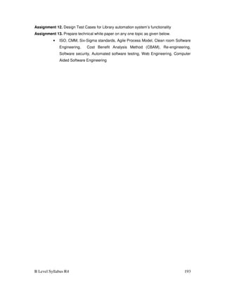 B Level Syllabus R4 193
Assignment 12. Design Test Cases for Library automation system’s functionality
Assignment 13. Prepare technical white paper on any one topic as given below.
• ISO, CMM, Six-Sigma standards, Agile Process Model, Clean room Software
Engineering, Cost Benefit Analysis Method (CBAM), Re-engineering,
Software security, Automated software testing, Web Engineering, Computer
Aided Software Engineering
 