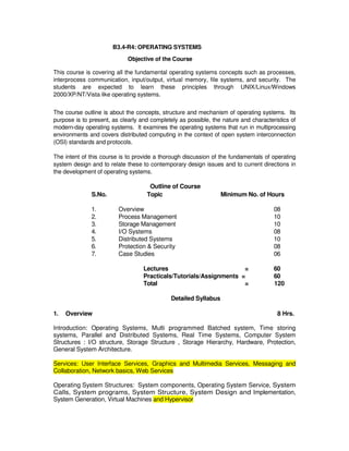 B Level Syllabus R4 194
B3.4-R4: OPERATING SYSTEMS
Objective of the Course
This course is covering all the fundamental operating systems concepts such as processes,
interprocess communication, input/output, virtual memory, file systems, and security. The
students are expected to learn these principles through UNIX/Linux/Windows
2000/XP/NT/Vista like operating systems.
The course outline is about the concepts, structure and mechanism of operating systems. Its
purpose is to present, as clearly and completely as possible, the nature and characteristics of
modern-day operating systems. It examines the operating systems that run in multiprocessing
environments and covers distributed computing in the context of open system interconnection
(OSI) standards and protocols.
The intent of this course is to provide a thorough discussion of the fundamentals of operating
system design and to relate these to contemporary design issues and to current directions in
the development of operating systems.
Outline of Course
S.No. Topic Minimum No. of Hours
1. Overview 08
2. Process Management 10
3. Storage Management 10
4. I/O Systems 08
5. Distributed Systems 10
6. Protection  Security 08
7. Case Studies 06
Lectures = 60
Practicals/Tutorials/Assignments = 60
Total = 120
Detailed Syllabus
1. Overview 8 Hrs.
Introduction: Operating Systems, Multi programmed Batched system, Time storing
systems, Parallel and Distributed Systems, Real Time Systems, Computer System
Structures : I/O structure, Storage Structure , Storage Hierarchy, Hardware, Protection,
General System Architecture.
Services: User Interface Services, Graphics and Multimedia Services, Messaging and
Collaboration, Network basics, Web Services
Operating System Structures: System components, Operating System Service, System
Calls, System programs, System Structure, System Design and Implementation,
System Generation, Virtual Machines and Hypervisor
 