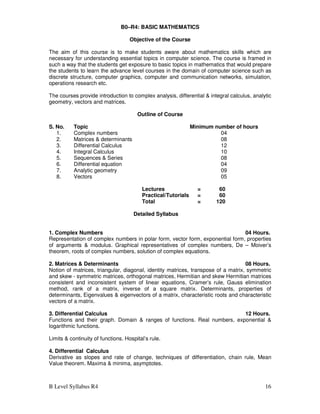 B Level Syllabus R4 16
B0–R4: BASIC MATHEMATICS
Objective of the Course
The aim of this course is to make students aware about mathematics skills which are
necessary for understanding essential topics in computer science. The course is framed in
such a way that the students get exposure to basic topics in mathematics that would prepare
the students to learn the advance level courses in the domain of computer science such as
discrete structure, computer graphics, computer and communication networks, simulation,
operations research etc.
The courses provide introduction to complex analysis, differential & integral calculus, analytic
geometry, vectors and matrices.
Outline of Course
S. No. Topic Minimum number of hours
1. Complex numbers 04
2. Matrices & determinants 08
3. Differential Calculus 12
4. Integral Calculus 10
5. Sequences & Series 08
6. Differential equation 04
7. Analytic geometry 09
8. Vectors 05
Lectures = 60
Practical/Tutorials = 60
Total = 120
Detailed Syllabus
1. Complex Numbers 04 Hours.
Representation of complex numbers in polar form, vector form, exponential form, properties
of arguments & modulus. Graphical representatives of complex numbers, De – Moiver’s
theorem, roots of complex numbers, solution of complex equations.
2. Matrices & Determinants 08 Hours.
Notion of matrices, triangular, diagonal, identity matrices, transpose of a matrix, symmetric
and skew - symmetric matrices, orthogonal matrices, Hermitian and skew Hermitian matrices
consistent and inconsistent system of linear equations, Cramer’s rule, Gauss elimination
method, rank of a matrix, inverse of a square matrix. Determinants, properties of
determinants, Eigenvalues & eigenvectors of a matrix, characteristic roots and characteristic
vectors of a matrix.
3. Differential Calculus 12 Hours.
Functions and their graph. Domain & ranges of functions. Real numbers, exponential &
logarithmic functions.
Limits & continuity of functions. Hospital’s rule.
4. Differential Calculus
Derivative as slopes and rate of change, techniques of differentiation, chain rule, Mean
Value theorem. Maxima & minima, asymptotes.
 