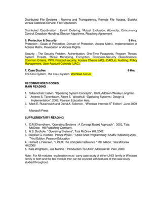 B Level Syllabus R4 196
Distributed File Systems : Naming and Transparency, Remote File Access, Stateful
versus Stateless Service, File Replication.
Distributed Coordination : Event Ordering, Mutual Exclusion, Atomicity, Concurrency
Control, Deadlock Handling, Election Algorithms, Reaching Agreement
6. Protection  Security 8 Hrs.
Protection : Goals of Protection, Domain of Protection, Access Matrix, Implementation of
Access Matrix, Revocation of Access Rights.
Security : The Security Problem, Authentication, One-Time Passwords, Program Threats,
System Threats, Threat Monitoring, Encryption, Computer-Security Classifications,
Common Criteria, VPN, Protocol security, Access Checks (ACL, DACLs), Auditing, Policy
Management, User Account Controls (UAC).
7. Case Studies 6 Hrs.
The Unix System, The Linux System, Windows Server.
RECOMMENDED BOOKS
MAIN READING
1. Silberschatz Galvin, “Operating System Concepts”, 1999, Addison-Wesley Longman.
2. Andrew S. Tanenbaum, Albert S. Woodhull, “Operating Systems : Design 
Implementation”, 2002, Pearson Education Asia.
3. Mark E. Russinovich and David A. Solomon , “Windows Internals 5th
Edition” ,June 2009
:
Microsoft Press
SUPPLEMENTARY READING
1. D.M.Dhamdhere, “Operating Systems : A Concept Based Approach”, 2002, Tata
McGraw Hill Publishing Company.
2. A.S. Godbole, “ Operating Systems”, Tata McGraw Hill, 2002
3. Stephen G. Kochan , Patrick Wood , “ UNIX Shell Programming” SAMS Publishing 2007,
Third Edition ,Pearson Education
4. Richard L.Petersen, “ LINUX:The Complete Reference “ fifth edition, Tata McGraw
Hill,2006
5. Kate Wrightson , Joe Merlino ,” Introduction To UNIX”, McGrawHill Irwin ,2003
Note : For All modules explanation must carry case study of either UNIX family or Windows
family or both and the last module then can be covered with features of the case study
studied throughout.
 