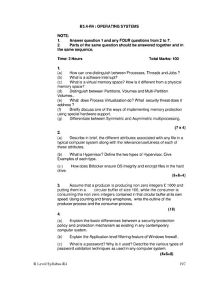 B Level Syllabus R4 197
B3.4-R4 : OPERATING SYSTEMS
NOTE:
1. Answer question 1 and any FOUR questions from 2 to 7.
2. Parts of the same question should be answered together and in
the same sequence.
Time: 3 Hours Total Marks: 100
1.
(a) How can one distinguish between Processes, Threads and Jobs ?
(b) What is a software interrupt?
(c) What is a virtual memory space? How is it different from a physical
memory space?
(d) Distinguish between Partitions, Volumes and Multi-Partition
Volumes..
(e) What does Process Virtualization do? What security threat does it
address ?
(f) Briefly discuss one of the ways of implementing memory protection
using special hardware support.
(g) Differentiate between Symmetric and Asymmetric multiprocessing.
(7 x 4)
2.
(a) Describe in brief, the different attributes associated with any file in a
typical computer system along with the relevance/usefulness of each of
these attributes.
(b) What is Hypervisor? Define the two types of Hypervisor. Give
Examples of each type.
(c ) How does Bitlocker ensure OS integrity and encrypt files in the hard
drive.
(6+8+4)
3. Assume that a producer is producing non zero integers £ 1000 and
putting them in a circular buffer of size 100, while the consumer is
consuming the non zero integers contained in that circular buffer at its own
speed. Using counting and binary emaphores, write the outline of the
producer process and the consumer process.
(18)
4.
(a) Explain the basic differences between a security/protection
policy and protection mechanism as existing in any contemporary
computer system.
(b) Explain the Application level filtering feature of Windows firewall .
(c) What is a password? Why is it used? Describe the various types of
password validation techniques as used in any computer system.
(4+6+8)
 