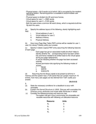 B Level Syllabus R4 199
Physical space = 64 K words out of which 16K is occupied by the resident
operating system. Remaining portion is available to accommodate user
processes.
Physical space is divided into 2K word size frames.
Virtual space for user 1 = 256K words.
Virtual space for user 2 = 512K words.
Both the users share a common 8K word Library, which is required at all time
By both the users.
(a) Specify the address layout of the following, clearly highlighting each
field:
i. Virtual address of user 1.
ii. Virtual address for user 2.
iii. Address of library.
iv. Physical Address.
(b) How many Page Map Table (PMT) entries will be needed for user 1,
user 2  Library? Clearly justify your answer.
(c) Specify in detail a typical PMT entry assuming the following features
of each page.
 Each page has got an associated modify bit which helps to
identify whether the corresponding frame has been written
into and hence needed to be written back to the virtual space
during any page replacement.
 A use bit indicating whether the page has been accessed
recently.
 Access permission bits signifying the following modes of
access.
i. READ
ii. WRITE
iii. EXECUTE
(d) Assuming that the library needs to be present at all time in
memory and the system has a TLB Cache that can contain maximum 16
entries, how many user pages can be referred from TLB? Justify your
answer.
(8+2+5+3)
7.
(a) State the necessary conditions for a deadlock to occur with
examples.
(b) Explain the Kernel Structure in UNIX. Discuss with examples the
Directory entry attributes and Inode table Attributes in detail.
(c) Consider the following process and resource map.
 The system has got 4 (four) concurrently non-shareable and
reusable resources with following unit allocation/resource.
Resource Units
R0 8
R1 5
R2 9
R3 7
 