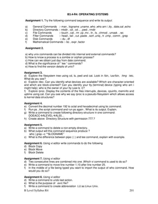 B Level Syllabus R4 201
B3.4-R4: OPERATING SYSTEMS
Assignment 1. Try the following command sequence and write its output:
a) General Commands :- man , logname ,uname ,who ,who am i ,tty , date,cal ,echo
b) Directory Commands :- mkdir , cd , cd .. , pwd , rmdir
c) File Commands :- touch , cat , rm ,cp ,mv , ln , ls , chmod , umask , wc
d) Filter Commands :- head , tail , cut ,paste , sort ,uniq , tr ,cmp , comm , grep
e) Disk Commands :- du , df
f) Mathematical Commands :- bc , expr ,factor
Assignment 2.
a) why unix commands can be divided into internal and external commands?
b) How to know a process is a zombie or orphan process?
c) How can we obtain just day from date command.
d) What is the significance of “ tee “ commands?
e) How to find the version details of unix?
Assignment 3.
d) Explore the filesystem tree using cd, ls, pwd and cat. Look in /bin, /usr/bin, /tmp /etc.
What do you see?
e) Explore /dev. Can you identify what devices are available? Which are character-oriented
and which are block-oriented? Can you identify your tty (terminal) device (typing who am i
might help); who is the owner of your tty (use ls -l)?
f) Explore /proc. Display the contents of the files interrupts, devices, cpuinfo, meminfo and
uptime using cat. Can you see why we say /proc is a pseudo-filesystem which allows access
to kernel data structures?
Assignment 4.
e) Convert the decimal number 192 to octal and hexadecimal using bc command.
f) Run ps , the script command and run ps again . What is its output. Explain.
g) Write a command to create following directory structure in one command:
DOEACCALEVELAL55…
h) Create above Directory Structure with permission 777.?
Assignment 5.
a) Write a command to delete a non-empty directory.
b) What output will this command sequence produce ?
who | grep –c “^$LOGNAME”
c) What is the difference between pipe ( | ) and tee command, explain with example.
Assignment 6. Using vi editor write commands to do the following
d) Block Copy
e) Block Move
f) Block Delete
Assignment 7. Using vi editor
d) Two consecutive lines are combined into one .Which vi command is used to do so?
e) Write a command to move line number 1,10 after line number 25.
f) In the middle of a file being typed you want to import the output of who command. How
would you do so?
Assignment 8. Using vi editor
d) Write a command to undo last action.
e) What is the purpose of .exrc file?
f) Write a command to create abbreviation LU as Linux Unix.
 