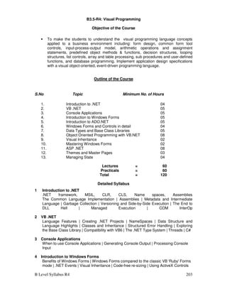 B Level Syllabus R4 203
B3.5-R4: Visual Programming
Objective of the Course
 To make the students to understand the visual programming language concepts
applied to a business environment including: form design, common form tool
controls, input-process-output model, arithmetic operations and assignment
statements, predefined object methods  functions, decision structures, looping
structures, list controls, array and table processing, sub procedures and user-defined
functions, and database programming. Implement application design specifications
with a visual object-oriented, event-driven programming language.
Outline of the Course
S.No Topic Minimum No. of Hours
1. Introduction to .NET 04
2. VB .NET 05
3. Console Applications 05
4. Introduction to Windows Forms 05
5. Introduction to ADO.NET 05
6. Windows Forms and Controls in detail 04
7. Data Types and Base Class Libraries 05
8. Object Oriented Programming with VB.NET 08
9. Visual Inheritance 02
10. Mastering Windows Forms 02
11. ASP .NET 08
12. Themes and Master Pages 03
13. Managing State 04
Lectures = 60
Practicals = 60
Total = 120
Detailed Syllabus
1 Introduction to .NET
.NET framework, MSIL, CLR, CLS, Name spaces, Assemblies
The Common Language Implementation | Assemblies | Metadata and Intermediate
Language | Garbage Collection | Versioning and Side-by-Side Execution | The End to
DLL Hell | Managed Execution | COM InterOp
2 VB .NET
Language Features | Creating .NET Projects | NameSpaces | Data Structure and
Language Highlights | Classes and Inheritance | Structured Error Handling | Exploring
the Base Class Library | Compatibility with VB6 | The .NET Type System | Threads | C#
3 Console Applications
When to use Console Applications | Generating Console Output | Processing Console
Input
4 Introduction to Windows Forms
Benefits of Windows Forms | Windows Forms compared to the classic VB 'Ruby' Forms
mode | .NET Events | Visual Inheritance | Code-free re-sizing | Using ActiveX Controls
 
