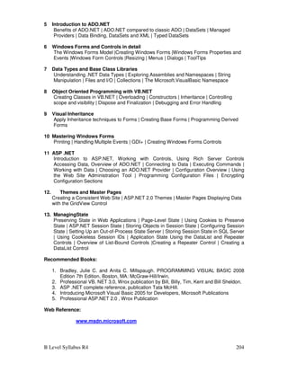 B Level Syllabus R4 204
5 Introduction to ADO.NET
Benefits of ADO.NET | ADO.NET compared to classic ADO | DataSets | Managed
Providers | Data Binding, DataSets and XML | Typed DataSets
6 Windows Forms and Controls in detail
The Windows Forms Model |Creating Windows Forms |Windows Forms Properties and
Events |Windows Form Controls |Resizing | Menus | Dialogs | ToolTips
7 Data Types and Base Class Libraries
Understanding .NET Data Types | Exploring Assemblies and Namespaces | String
Manipulation | Files and I/O | Collections | The Microsoft.VisualBasic Namespace
8 Object Oriented Programming with VB.NET
Creating Classes in VB.NET | Overloading | Constructors | Inheritance | Controlling
scope and visibility | Dispose and Finalization | Debugging and Error Handling
9 Visual Inheritance
Apply Inheritance techniques to Forms | Creating Base Forms | Programming Derived
Forms
10 Mastering Windows Forms
Printing | Handling Multiple Events | GDI+ | Creating Windows Forms Controls
11 ASP .NET
Introduction to ASP.NET, Working with Controls, Using Rich Server Controls
Accessing Data, Overview of ADO.NET | Connecting to Data | Executing Commands |
Working with Data | Choosing an ADO.NET Provider | Configuration Overview | Using
the Web Site Administration Tool | Programming Configuration Files | Encrypting
Configuration Sections
12. Themes and Master Pages
Creating a Consistent Web Site | ASP.NET 2.0 Themes | Master Pages Displaying Data
with the GridView Control
13. ManagingState
Preserving State in Web Applications | Page-Level State | Using Cookies to Preserve
State | ASP.NET Session State | Storing Objects in Session State | Configuring Session
State | Setting Up an Out-of-Process State Server | Storing Session State in SQL Server
| Using Cookieless Session IDs | Application State Using the DataList and Repeater
Controls | Overview of List-Bound Controls |Creating a Repeater Control | Creating a
DataList Control
Recommended Books:
1. Bradley, Julie C. and Anita C. Millspaugh. PROGRAMMING VISUAL BASIC 2008
Edition 7th Edition, Boston, MA: McGraw-Hill/Irwin,
2. Professional VB. NET 3.0, Wrox publication by Bill, Billy, Tim, Kent and Bill Sheldon.
3. ASP .NET complete reference, publication Tata McHill.
4. Introducing Microsoft Visual Basic 2005 for Developers, Microsoft Publications
5. Professional ASP.NET 2.0 , Wrox Publication
Web Reference:
www.msdn.microsoft.com
 