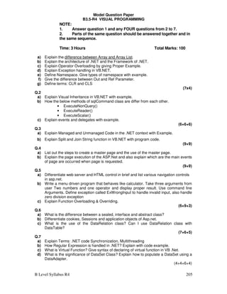 B Level Syllabus R4 205
Model Question Paper
B3.5-R4 VISUAL PROGRAMMING
NOTE:
1. Answer question 1 and any FOUR questions from 2 to 7.
2. Parts of the same question should be answered together and in
the same sequence.
Time: 3 Hours Total Marks: 100
a) Explain the difference between Array and Array List.
b) Explain the architecture of .NET and the Framework of .NET.
c) Explain Operator Overloading by giving Proper Example.
d) Explain Exception handling in VB.NET.
e) Define Namespace. Give types of namespace with example.
f) Give the difference between Out and Ref Parameter.
g) Define terms: CLR and CLS
(7x4)
Q.2
a) Explain Visual Inheritance in VB.NET with example.
b) How the below methods of sqlCommand class are differ from each other.
• ExecuteNonQuery()
• ExecuteReader()
• ExecuteScalar()
c) Explain events and delegates with example.
(6+6+6)
Q.3
a) Explain Managed and Unmanaged Code in the .NET context with Example.
b) Explain Split and Join String function in VB.NET with program code.
(9+9)
Q.4
a) List out the steps to create a master page and the use of the master page.
b) Explain the page execution of the ASP.Net and also explain which are the main events
of page are occurred when page is requested.
(9+9)
Q.5
a) Differentiate web server and HTML control in brief and list various navigation controls
in asp.net.
b) Write a menu driven program that behaves like calculator. Take three arguments from
user Two numbers and one operator and display proper result. Use command line
Arguments. Define exception called ExWrongInput to handle invalid input, also handle
zero division exception
c) Explain Function Overloading  Overriding.
(6+9+3)
Q.6
a) What is the difference between a sealed, interface and abstract class?
b) Differentiate cookies, Sessions and application objects of Asp.net.
c) What is the use of the DataRelation class? Can I use DataRelation class with
DataTable?
(7+6+5)
Q.7
a) Explain Terms: .NET code Synchronization, Multithreading
b) How Regular Expression is handled in .NET? Explain with code example.
c) What is Virtual Function? Give syntax of declaring of virtual function in VB .Net.
d) What is the significance of DataSet Class? Explain how to populate a DataSet using a
DataAdapter.
(4+4+6+4)
 