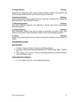 B Level Syllabus R4 17
5. Integral Calculus 10 Hours.
Integration by substitution, parts, partial fractions. Definite integral. Area between two
curves, volume, lengths of plane curves, area of surface of revolution.
6. Sequences & Series 08 Hours.
Limits of sequences & series. Sandwich theorem. Ratio test, comparison test, integral test.
Alternating series, Taylor & Mclaurin’s series.
7. Differential Equations 04 Hours.
First order differential equations and applications. Second order linear homogeneous
differential equation.
8. Analytic Geometry 09 Hours.
Polar coordinates, tangent lines and arc length for parametric and polar curves, conic
sections, conic section in polar coordinates, rotation of axes: second degree equations.
9. Vectors 05 Hours.
Vectors, dot & cross product of vectors, projections parametric equations of lines, planes in 3
-space.
RECOMMENDED BOOKS
MAIN READING
1. H Anton, I. Bivens, S. Davis, “Calculus”, John Wiley and Sons.
2. E. Kreysig, “Advanced Engineering Mathematics”, 8th
Edition. Wiley, 2002, McGraw
Hill
3. G.B. Thomas, Jr. R.L. Finney, “Calculus and Analytic Geometry”, Pearson Education
Asia, Ninth Edition, 2002
SUPPLEMENTARY READING
1. S.T.Tan, Applied “Calculus” , Kent Publishing Company.
 