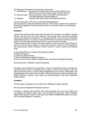 B Level Syllabus R4 207
Any Application Development is developed in three layers
1) User Interface – Windows Forms and Windows Form Controls, Master Forms
Web Controls with Skins, Master Pages, Themes, Skins etc.
2) Business Logic – Using Constructors, Events, Inheritance and required etc.
 for Web Application State Management
3) Database – ADO.NET with Data Controls and Reports Generation
This can accomplish a 75% work for a Windows/Web Application.
Remaining work is testing and validating the Input, which is also included in the practical list.
Polishing the application will remain only. Here we can ask them to work for past analyzed
project also.
Example-1:
.Assume that a bank maintains two kinds of accounts for customers, one called as ‘savings
account’ and the other as ‘current account’. The savings account provides compound
interest and withdraws as facilities but no chequebook facility .The current account provides
chequebook facility but no interest. Current account holders should also maintain a minimum
balance and if the balance falls below this level, a service charge is imposed.
Create an abstract class ‘Account’ that stores customers name, account number and type of
account. From this derive classes’ cur_acct and sav_acct to make them more specific to
their requirements. Include necessary member functions in order to achieve the following
tasks.
a) Accept deposit from a customer and update the balance
b) Display the balance
c) Compute  deposit interest
d) Permit withdrawal and update the balance
e) Check for the minimum balance, impose penalty necessary and update the balance.
(Use Constructors, Properties, method overloading)
Generate various reports for the organization , there is a namespace bit.edu and under that
namespace there are three namespace such as Admin, Account, and Computer. Under the
admin namespace there is a class called CollegeReports and interface called Report and
CollegeReports class implements the Report interface and Account class implements also
Report interface in account name space and ComputerReports class also implements
Report interface
Example-2
For Data Types, Expressions, Control Structures, Modifiers Exception Handling
We can give some application description as below.
A Program, it behaves like calculator. Take three arguments from user, two numbers and
one operator and display proper result. Use command line Arguments. Define exception
called ExWrongInput to handle invalid input, also handle DivideByZeroException and catch
other necessary application exceptions.
 
