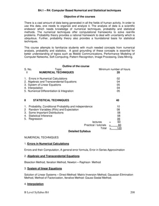 B Level Syllabus R4 208
B4.1 – R4: Computer Based Numerical and Statistical techniques
Objective of the courses
There is a vast amount of data being generated in all the fields of human activity. In order to
use this data, one needs to organize and analyze it. The analysis of data is a scientific
endeavor which needs knowledge of numerical techniques, probability and statistical
methods. The numerical techniques offer computational frameworks to solve real-life
problems. Probability theory provides a rational framework to deal with uncertainty which is
ubiquitous. Further, probability theory also provides a foundational basis for statistical
techniques.
This course attempts to familiarize students with much needed concepts from numerical
analysis, probability and statistics. A good grounding of these concepts is essential for
better understanding of topics such as Mobile Communications, Performance Modeling of
Computer Networks, Soft Computing, Pattern Recognition, Image Processing, Data Mining.
Outline of the course
S. No. Topic Minimum number of hours
I NUMERICAL TECHNIQUES 20
1. Errors in Numerical Calculations 02
2. Algebraic and Transcendental Equations 04
3. System of Linear Equations 05
4. Interpolation 04
5. Numerical Differentiation  Integration 05
II STATISTICAL TECHNIQUES 40
1. Probability, Conditional Probability and independence 10
2 Random Variables (RVs) and Expectation 08
3. Some Important Distributions 08
4. Statistical Inference 08
5. Regression 06
lectures = 60
Practical / tutorials = 60
Total = 120
Detailed Syllabus
NUMERICAL TECHNIQUES
1. Errors in Numerical Calculations
Errors and their Computation, A general error formula, Error in Series Approximation
2. Algebraic and Transcendental Equations
Bisection Method, Iteration Method, Newton – Raphson Method
3. System of linear Equations
Solution of Linear Systems – Direct Method: Matrix Inversion Method, Gaussian Elimination
Method, Method of Factorization, Iterative Method: Gauss-Siedal Method.
4. Interpolation
 