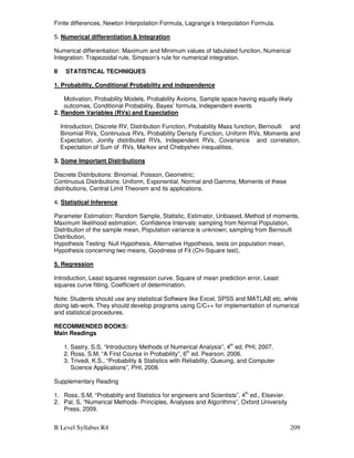 B Level Syllabus R4 209
Finite differences, Newton Interpolation Formula, Lagrange’s Interpolation Formula.
5. Numerical differentiation  Integration
Numerical differentiation: Maximum and Minimum values of tabulated function, Numerical
Integration: Trapezoidal rule, Simpson’s rule for numerical integration.
II STATISTICAL TECHNIQUES
1. Probability, Conditional Probability and independence
Motivation, Probability Models, Probability Axioms, Sample space having equally likely
outcomes, Conditional Probability, Bayes’ formula, Independent events
2. Random Variables (RVs) and Expectation
Introduction, Discrete RV, Distribution Function, Probability Mass function, Bernoulli and
Binomial RVs, Continuous RVs, Probability Density Function, Uniform RVs, Moments and
Expectation, Jointly distributed RVs, Independent RVs, Covariance and correlation,
Expectation of Sum of RVs, Markov and Chebyshev inequalities.
3. Some Important Distributions
Discrete Distributions: Binomial, Poisson, Geometric;
Continuous Distributions: Uniform, Exponential, Normal and Gamma; Moments of these
distributions, Central Limit Theorem and its applications.
4. Statistical Inference
Parameter Estimation: Random Sample, Statistic, Estimator, Unbiased, Method of moments,
Maximum likelihood estimation; Confidence Intervals: sampling from Normal Population,
Distribution of the sample mean, Population variance is unknown; sampling from Bernoulli
Distribution,
Hypothesis Testing: Null Hypothesis, Alternative Hypothesis, tests on population mean,
Hypothesis concerning two means, Goodness of Fit (Chi-Square test),
5. Regression
Introduction, Least squares regression curve, Square of mean prediction error, Least
squares curve fitting, Coefficient of determination.
Note: Students should use any statistical Software like Excel, SPSS and MATLAB etc. while
doing lab-work. They should develop programs using C/C++ for implementation of numerical
and statistical procedures.
RECOMMENDED BOOKS:
Main Readings
1. Sastry, S.S, “Introductory Methods of Numerical Analysis”, 4th
ed. PHI, 2007.
2. Ross, S.M, “A First Course in Probability”, 6th
ed. Pearson, 2006.
3. Trivedi, K.S., “Probability  Statistics with Reliability, Queuing, and Computer
Science Applications”, PHI, 2008.
Supplementary Reading
1. Ross, S.M, “Probabilty and Statistics for engineers and Scientists”, 4th
ed., Elsevier.
2. Pal, S, “Numerical Methods- Principles, Analyses and Algorithms”, Oxford University
Press, 2009.
 