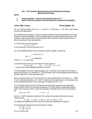 B Level Syllabus R4 210
B4.1 – R4: Computer Based Numerical and Statistical techniques
Model Question Paper
NOTE:
1. Answer question 1 and any four questions from 2 to 7.
2. parts of the same question must be answered in sequence and together.
TOTAL TIME: 3 Hours TOTAL MARKS: 100
Q1. (a.) Find the relative error in q = x / y where x = 4.536 and y = 1.32, both x and y being
correct to the digits given.
(b.) Of 300 business students, 100 are currently enrolled in accounting and 80 are currently
enrolled in business statistics. These enrollment figures include 30 students who are in fact
enrolled in both courses. What is the probability that a randomly chosen student will be in
either accounting or business statistics.
(c.) Find a real root of the equation
x3
+ x2
– 1 = 0
on the interval [0,1] with an accuracy of 10-3
.
(d.) The probability density of the continuous random variable x is given by
 1/5, for 2x 7
f(x) = 
 0 , elsewhere
Find P (3  x  5 ) and V(X).
(e.) Determine the value of k for which the function given by
f (x, y) = kxy, for x = 1, 2, 3 y = 1, 2, 3
can serve as a joint probability distribution function.
(f.) Of the people who enter a large shopping mall, it has been found that 70% will make at
least one purchase. For a sample of n = 50 individuals, what is the probability that at least 40
percent make one or more purchases each.
(g)For a particular brand of TV picture tube, the mean operating life of the tube is µ = 9,000
hr. with a standard deviation of σ = 500 hr. Determine the expected value and standard error
of the sampling distribution of the mean given a sample size of n = 25
(h) A Computer system has six I/O channels and the system personnel are reasonably
certain that the load on the channels is balanced. If X is the random variable denoting the
index of the channel to which a given I/O operation is directed, then its pmf is assumed to
be,
pX (i) = pi = 1/6, i = 0, 1,…, 5.
Out of n = 150 I/O operations observed, the numbers of operations directed to various
channels were,
n0 = 22, n1 = 23, n2 = 29, n3 = 31, n4 = 26, n5 = 19,
For testing the hypothesis that the load on the channels is balanced, compute χ2
.
Q.2.(a) Solve the equations by the factorization method.
2x + 3y + z = 9
x + 2y + 3z = 6
 
