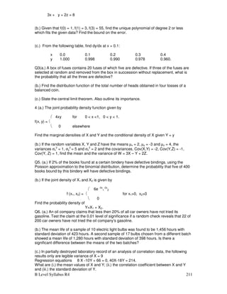 B Level Syllabus R4 211
3x + y + 2z = 8
(b.) Given that f(0) = 1, f(1) = 3, f(3) = 55, find the unique polynomial of degree 2 or less
which fits the given data? Find the bound on the error.
(c.) From the following table, find dy/dx at x = 0.1:
x 0.0 0.1 0.2 0.3 0.4
y 1.000 0.998 0.990 0.978 0.960.
Q3(a.) A box of fuses contains 20 fuses of which five are defective. If three of the fuses are
selected at random and removed from the box in succession without replacement, what is
the probability that all the three are defective?
(b.) Find the distribution function of the total number of heads obtained in four tosses of a
balanced coin.
(c.) State the central limit theorem. Also outline its importance.
4 (a.) The joint probability density function given by
 4xy for 0  x 1, 0  y  1.
f(x, y) = 
 0 elsewhere
Find the marginal densities of X and Y and the conditional density of X given Y = y
(b.) If the random variables X, Y and Z have the means µx = 2, µy = -3 and µz = 4, the
variances σx
2
= 1, σy
2
= 5 and σz
2
= 2 and the covariances, Cov(X,Y) = -2, Cov(Y,Z) = -1,
Cov(Y, Z) = 1, find the mean and the variance of W = 3X – Y + 2Z.
Q5. (a.) If 2% of the books found at a certain bindery have defective bindings, using the
Poisson approximation to the binomial distribution, determine the probability that five of 400
books bound by this bindery will have defective bindings.
(b.) If the joint density of X1 and X2 is given by
 6e -3x
1
-2x
2
f (x1, x2) =  for x10, x20
 0
Find the probability density of
Y=X1 + X2.
Q6. (a.) An oil company claims that less then 20% of all car owners have not tried its
gasoline. Test the claim at the 0.01 level of significance if a random check reveals that 22 of
200 car owners have not tried the oil company’s gasoline.
(b.) The mean life of a sample of 10 electric light bulbs was found to be 1,456 hours with
standard deviation of 423 hours. A second sample of 17 bulbs chosen from a different batch
showed a mean life of 1,280 hours with standard deviation of 398 hours. Is there a
significant difference between the means of the two batches?
(c.) In partially destroyed laboratory record of an analysis of correlation data, the following
results only are legible variance of X = 9
Regression equations 8 X -10Y + 66 = 0, 40X-18Y = 214.
What are (i.) the mean values of X and Y; (ii.) the correlation coefficient between X and Y
and (iii.) the standard deviation of Y.
 